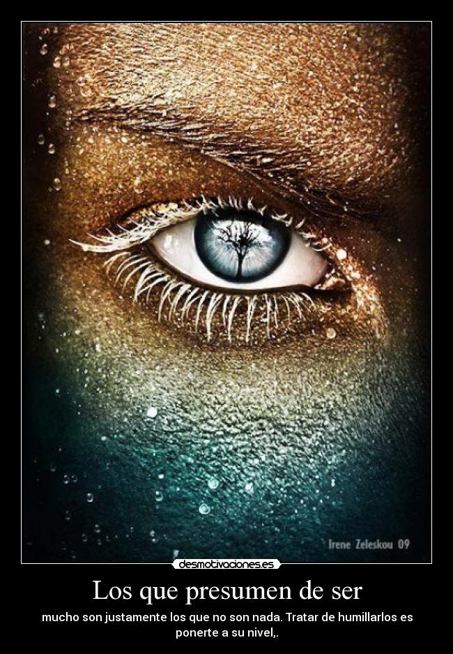 Los que presumen de ser - mucho son justamente los que no son nada. Tratar de humillarlos es
ponerte a su nivel,.