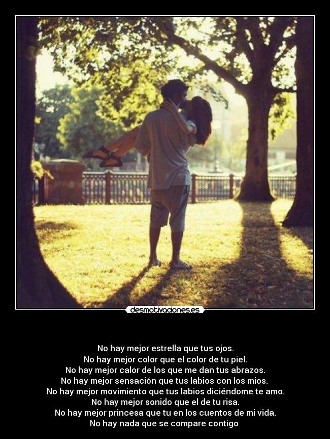 - No hay mejor estrella que tus ojos.
No hay mejor color que el color de tu piel.
No hay mejor calor de los que me dan tus abrazos.
No hay mejor sensación que tus labios con los mios.
No hay mejor movimiento que tus labios diciéndome te amo.
No hay mejor sonido que el de tu risa.
No hay mejor princesa que tu en los cuentos de mi vida.
No hay nada que se compare contigo ♥