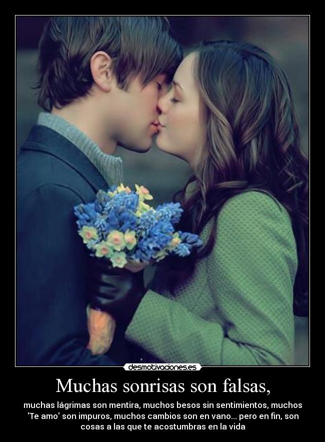 Muchas sonrisas son falsas, - muchas lágrimas son mentira, muchos besos sin sentimientos, muchos
Te amo son impuros, muchos cambios son en vano... pero en fin, son
cosas a las que te acostumbras en la vida