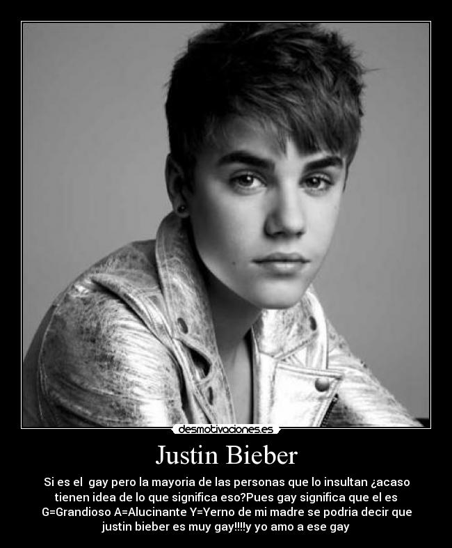 Justin Bieber - Si es el  gay pero la mayoria de las personas que lo insultan ¿acaso
tienen idea de lo que significa eso?Pues gay significa que el es
G=Grandioso A=Alucinante Y=Yerno de mi madre se podria decir que
justin bieber es muy gay!!!!y yo amo a ese gay