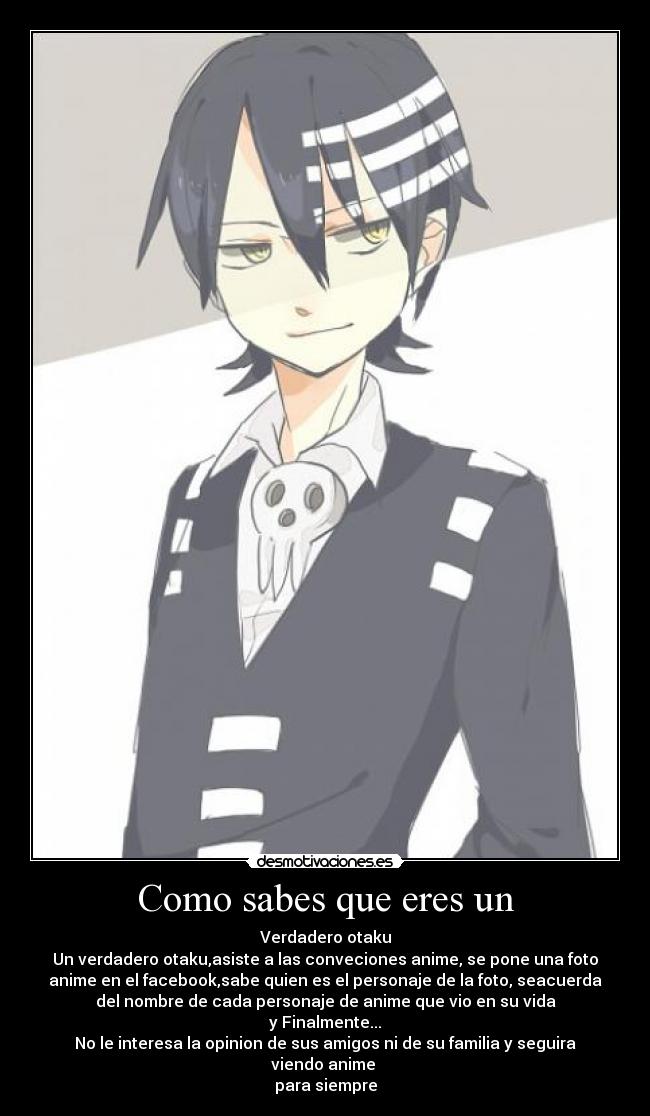 Como sabes que eres un - Verdadero otaku
Un verdadero otaku,asiste a las conveciones anime, se pone una foto
anime en el facebook,sabe quien es el personaje de la foto, seacuerda
del nombre de cada personaje de anime que vio en su vida
y Finalmente...
No le interesa la opinion de sus amigos ni de su familia y seguira
viendo anime
para siempre