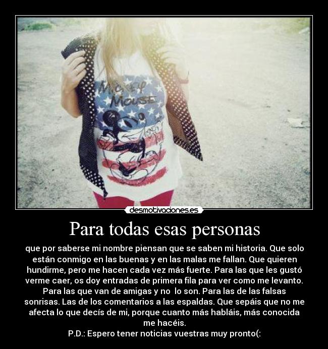 Para todas esas personas - que por saberse mi nombre piensan que se saben mi historia. Que solo
están conmigo en las buenas y en las malas me fallan. Que quieren
hundirme, pero me hacen cada vez más fuerte. Para las que les gustó
verme caer, os doy entradas de primera fila para ver como me levanto.
Para las que van de amigas y no  lo son. Para las de las falsas
sonrisas. Las de los comentarios a las espaldas. Que sepáis que no me
afecta lo que decís de mi, porque cuanto más habláis, más conocida
me hacéis.
P.D.: Espero tener noticias vuestras muy pronto(: