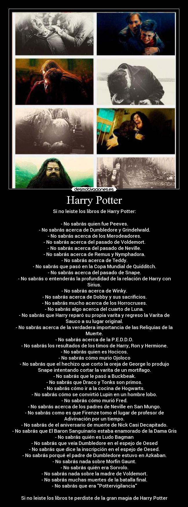 Harry Potter - Si no leiste los libros de Harry Potter:

- No sabrás quien fue Peeves.
- No sabrás acerca de Dumbledore y Grindelwald.
- No sabrás acerca de los Merodeadores.
- No sabrás acerca del pasado de Voldemort.
- No sabrás acerca del pasado de Neville.
- No sabrás acerca de Remus y Nymphadora.
- No sabrás acerca de Teddy.
- No sabrás que pasó en la Copa Mundial de Quidditch.
- No sabrás acerca del pasado de Snape.
- No sabrás o entenderás la profundidad de la relación de Harry con
Sirius.
- No sabrás acerca de Winky.
- No sabrás acerca de Dobby y sus sacrificios.
- No sabrás mucho acerca de los Horrocruxes.
- No sabrás algo acerca del cuarto de Luna.
- No sabrás que Harry reparó su propia varita y regreso la Varita de
Sauco a su lugar original.
- No sabrás acerca de la verdadera importancia de las Reliquias de la
Muerte.
- No sabrás acerca de la P.E.D.D.O.
- No sabrás los resultados de los timos de Harry, Ron y Hermione.
- No sabrás quien es Hocicos.
- No sabrás cómo murio Ojoloco
- No sabrás que el hechizo que corto la oreja de George lo produjo
Snape intentando cortar la varita de un mortífago.
- No sabrás que le pasó a Buckbeak.
- No sabrás que Draco y Tonks son primos.
- No sabrás cómo ir a la cocina de Hogwarts.
- No sabrás cómo se convirtió Lupin en un hombre lobo.
- No sabrás cómo murió Fred.
- No sabrás acerca de los padres de Neville en San Mungo.
- No sabrás como es que Firenze tomo el lugar de profesor de
Adivinación por un tiempo.
- No sabrás de el aniversario de muerte de Nick Casi Decapitado.
- No sabrás que El Baron Sanguinario estaba enamorado de la Dama Gris
- No sabrás quién es Ludo Bagman
- No sabrás que veía Dumbledore en el espejo de Oesed
- No sabrás que dice la inscripción en el espejo de Oesed.
- No sabrás porqué el padre de Dumbledore estuvo en Azkaban.
- No sabrás nada sobre Morfin Gaunt.
- No sabrás quién era Sorvolo.
- No sabrás nada sobre la madre de Voldemort.
- No sabrás muchas muertes de la batalla final.
- No sabrás que era Pottervigilancia

Si no leiste los libros te perdiste de la gran magia de Harry Potter