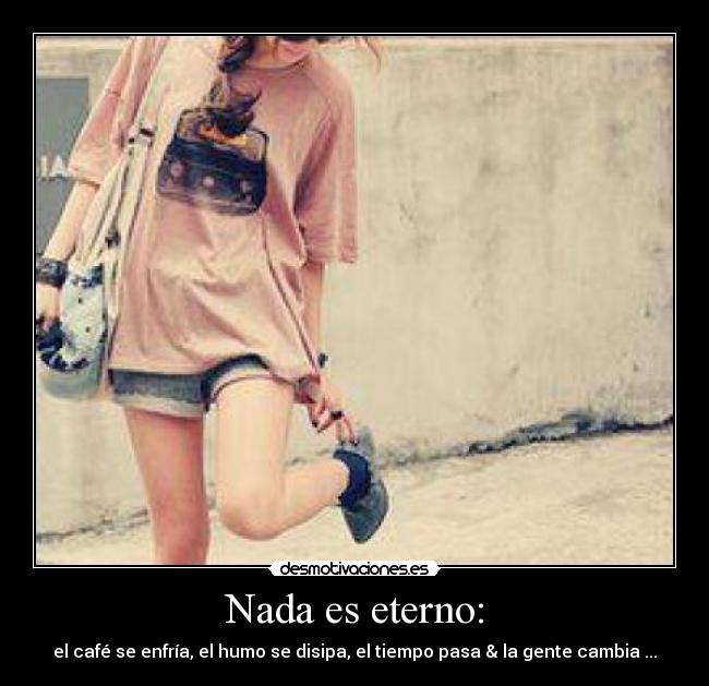 Nada es eterno: - el café se enfría, el humo se disipa, el tiempo pasa & la gente cambia ...