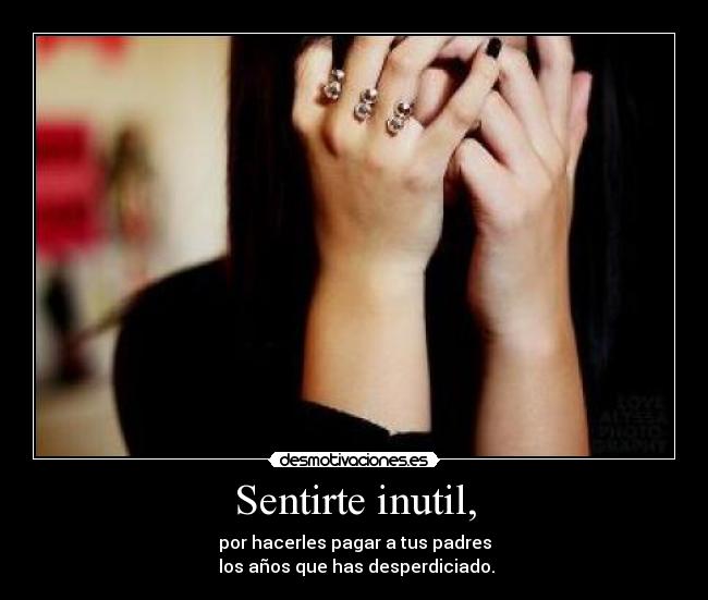 Sentirte inutil, - por hacerles pagar a tus padres
los años que has desperdiciado.