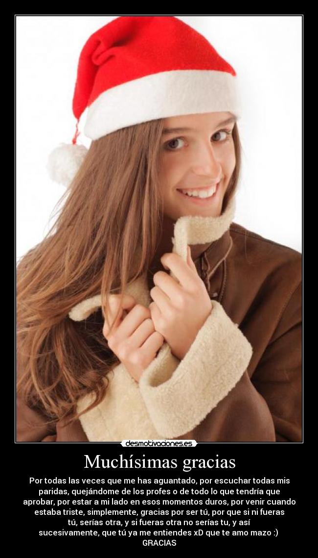 Muchísimas gracias - Por todas las veces que me has aguantado, por escuchar todas mis
paridas, quejándome de los profes o de todo lo que tendría que
aprobar, por estar a mi lado en esos momentos duros, por venir cuando
estaba triste, simplemente, gracias por ser tú, por que si ni fueras
tú, serías otra, y si fueras otra no serías tu, y así
sucesivamente, que tú ya me entiendes xD que te amo mazo :)
GRACIAS