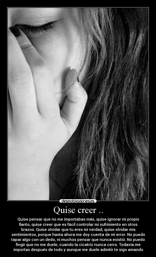 Quise creer .. - Quise pensar que no me importabas más, quise ignorar mi propio
llanto, quise creer que es fácil controlar mi sufrimiento en otros
brazos. Quise olvidar que tu eres mi verdad, quise olvidar mis
sentimientos, porque hasta ahora me doy cuenta de mi error. No puedo
tapar algo con un dedo, ni muchos pensar que nunca existió. No puedo
fingir que no me duele, cuando la cicatriz nunca cerro. Todavía me
importas después de todo y aunque me duele admitir te sigo amando