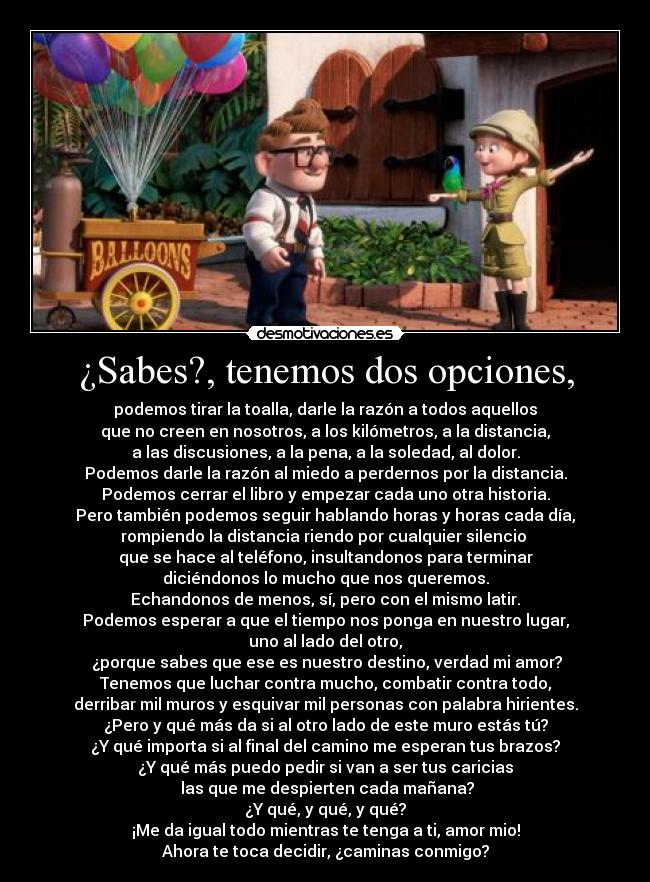 ¿Sabes?, tenemos dos opciones, - podemos tirar la toalla, darle la razón a todos aquellos
que no creen en nosotros, a los kilómetros, a la distancia,
a las discusiones, a la pena, a la soledad, al dolor.
Podemos darle la razón al miedo a perdernos por la distancia.
Podemos cerrar el libro y empezar cada uno otra historia.
Pero también podemos seguir hablando horas y horas cada día,
rompiendo la distancia riendo por cualquier silencio 
que se hace al teléfono, insultandonos para terminar
diciéndonos lo mucho que nos queremos.
Echandonos de menos, sí, pero con el mismo latir.
Podemos esperar a que el tiempo nos ponga en nuestro lugar,
uno al lado del otro,
 ¿porque sabes que ese es nuestro destino, verdad mi amor?
Tenemos que luchar contra mucho, combatir contra todo,
derribar mil muros y esquivar mil personas con palabra hirientes.
¿Pero y qué más da si al otro lado de este muro estás tú?
¿Y qué importa si al final del camino me esperan tus brazos?
¿Y qué más puedo pedir si van a ser tus caricias
 las que me despierten cada mañana?
¿Y qué, y qué, y qué?
¡Me da igual todo mientras te tenga a ti, amor mio!
Ahora te toca decidir, ¿caminas conmigo?