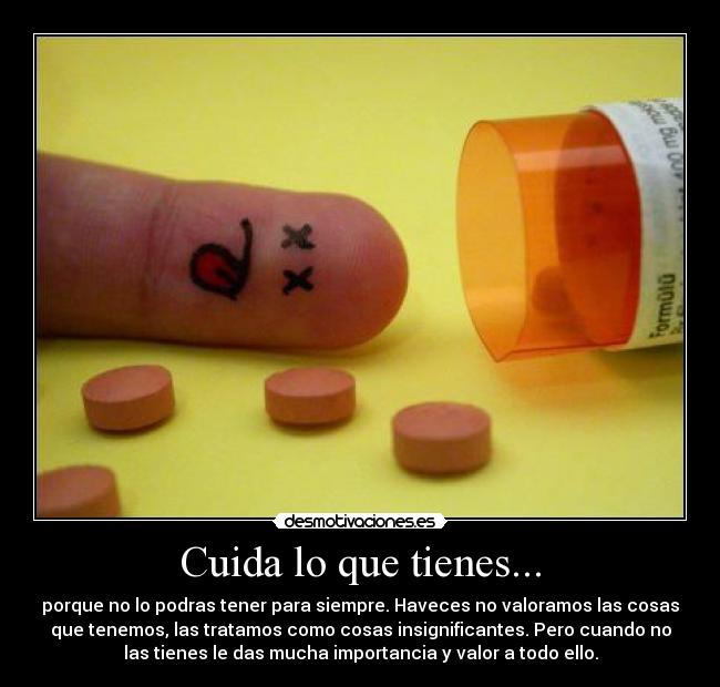 Cuida lo que tienes... - porque no lo podras tener para siempre. Haveces no valoramos las cosas
que tenemos, las tratamos como cosas insignificantes. Pero cuando no
las tienes le das mucha importancia y valor a todo ello.