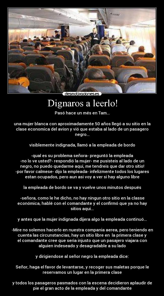 Dignaros a leerlo! - Pasó hace un més en Tam...
una mujer blanca con aproximadamente 50 años llegó a su sitio en la
clase economica del avion y vió que estaba al lado de un pasagero
negro...
visiblemente indignada, llamó a la empleada de bordo
-qual es su problema señora- preguntó la empleada
-no lo ve usted?- respondió la mujer- me pusisteis al lado de un
negro, no puedo quedarme aqui, me tendreis que dar otro sitio!
-por favor calmese- dijo la empleada- infelizmente todos los lugares
estan ocupados, pero aun asi voy a ver si hay alguno libre
la empleada de bordo se va y vuelve unos minutos después
-señora, como le he dicho, no hay ningun otro sitio en la classe
económica, hablé con el comandante y el confirmó que ya no hay
sitios aqui...
y antes que la mujer indignada dijera algo la empleada continuó...
-Mire no solemos hacerlo en nuestra compania aerea, pero teniendo en
cuenta las circunstancias, hay un sitio libre en la primera clase y
el comandante cree que seria injusto que un pasajero viajara con
alguien indeseado y desagradable a su lado
y dirigiendose al señor negro la empleada dice:
Señor, haga el favor de levantarse, y recoger sus maletas porque le
reservamos un lugar en la primera clase
y todos los pasageros pasmados con la escena decidieron aplaudir de
pie el gran acto de la empleada y del comandante