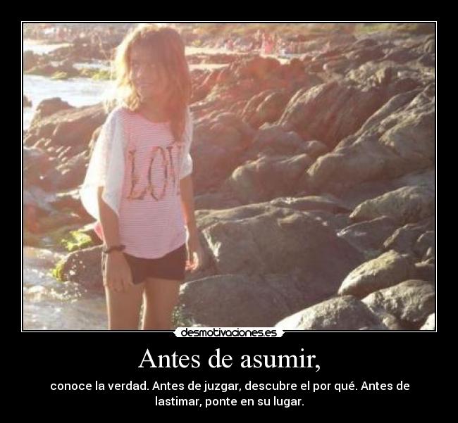 Antes de asumir, - conoce la verdad. Antes de juzgar, descubre el por qué. Antes de
lastimar, ponte en su lugar.