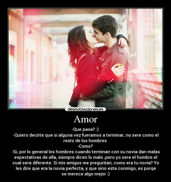 Amor - -Que pasa? :)
-Quiero decirte que si alguna vez fueramos a terminar, no sere como el
resto de los hombres
-Como?
-Si, por lo general los hombres cuando terminan con su novia dan malas
espectativas de ella, siempre dicen lo malo ,pero yo sere el hombre el
cual sera diferente. Si mis amigos me preguntan, como era tu novia? Yo
les dire que era la novia perfecta, y que sino esta conmigo, es porqe
se merece algo mejor :)♥