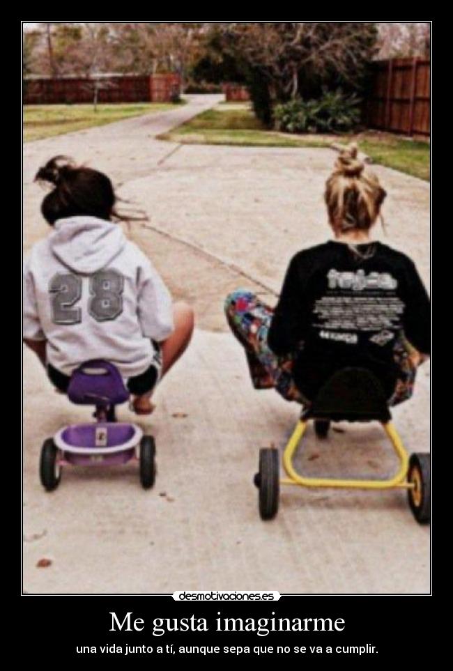 Me gusta imaginarme - una vida junto a tí, aunque sepa que no se va a cumplir.