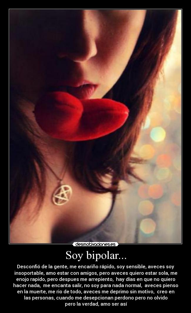 Soy bipolar... - Desconfió de la gente, me encariño rápido, soy sensible, aveces soy
insoportable, amo estar con amigos, pero aveces quiero estar sola, me
enojo rapido, pero despues me arrepiento, hay días en que no quiero
hacer nada, me encanta salir, no soy para nada normal, aveces pienso
en la muerte, me rio de todo, aveces me deprimo sin motivo, creo en
las personas, cuando me desepcionan perdono pero no olvido
pero la verdad, amo ser así