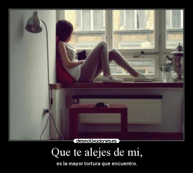 Que te alejes de mi, - es la mayor tortura que encuentro.