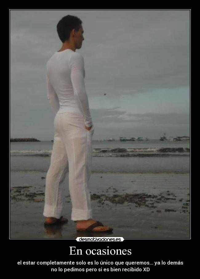 En ocasiones - el estar completamente solo es lo único que queremos... ya lo demás
no lo pedimos pero si es bien recibido XD