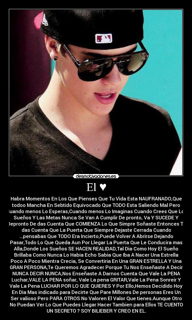 El ♥ - Habra Momentos En Los Que Pienses Que Tu Vida Esta NAUFRANADO,Que
todoo Mancha En Sebtido Equivocado Que TODO Esta Saliendo Mal Pero
Cuando menos Lo Esperas,Cuando menos Lo Imaginas Cuando Crees Que Los
Sueños Y Las Metas Nunca Se Van A Cumplir De pronto, Va Y SUCEDE Y
Depronto De das Cuenta Que COMIENZA Lo Que Simpre Soñaste Entonces Te
das Cuenta Que La Puerta Que Siempre Dejaste Cerrada Cuando
...pensabas Que TODO Era Incierto,Puede Volver A Abrirse Dejando
Pasar,Todo Lo Que Queda Aun Por Llegar La Puerta Que Le Conducira mas
Alla,Donde Los Sueños SE HACEN REALIDAD,Tal Dia Como Hoy El Sueño
Brillaba Como Nunca Lo Habia Echo Sabia Que Iba A Nacer Una Estrella
Poco A Poco Mientra Crecia, Se Convertiria En Una GRAN ESTRELLA Y Una
GRAN PERSONA,Te Queremos Agradecer Porque Tu Nos Enseñaste A Decir
NUNCA DECIR NUNCA,Nos Enseñaste A Darnos Cuenta Que Vale La PENA
Luchar,VALE LA PENA soñar, Vale La pena GRITAR,Vale La Pena Sonreir Y
Vale La Pena LUCHAR POR LO QUE QUIERES Y Por Ello,Hemos Decidido Hoy
En Dia Mas indicado para Decirte Que Pare Millones De personas Eres Un
Ser valioso Pero PARA OTROS No Valoren El Valor Que tienes.Aunque Otro
No Puedan Ver Lo Que Puedes Llegar Hacer Tambien para Ellos TE CUENTO
UN SECRETO ? SOY BILIEBER Y CREO EN EL.