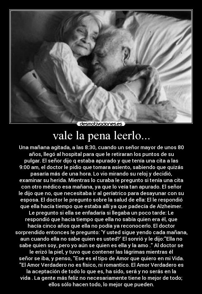 vale la pena leerlo... - Una mañana agitada, a las 8:30, cuando un señor mayor de unos 80
años, llegó al hospital para que le retiraran los puntos de su
pulgar. El señor dijo q estaba apurado y que tenía una cita a las
9:00 am, el doctor le pidio que tomara asiento, sabiendo que quizás
pasaría más de una hora. Lo vio mirando su reloj y decidió,
examinar su herida. Mientras lo curaba le pregunto si tenía una cita
con otro médico esa mañana, ya que lo veía tan apurado. El señor
le dijo que no, que necesitaba ir al geríatrico para desayunar con su
esposa. El doctor le pregunto sobre la salud de ella: El le respondió
que ella hacía tiempo que estaba allí ya que padecía de Alzheimer.
Le pregunto si ella se enfadaría si llegaba un poco tarde: Le
respondió que hacia tiempo que ella no sabía quien era él, que
hacía cinco años que ella no podía ya reconocerlo. El doctor
sorprendido entonces le pregunto: Y usted sigue yendo cada mañana,
aun cuando ella no sabe quien es usted? El sonrió y le dijo:Ella no
sabe quien soy, pero yo aún se quien es ella y la amo . Al doctor se
le erizó la piel, y tuvo que contener las lágrimas mientras él
señor se iba, y penso, Ese es el tipo de Amor que quiero en mi Vida.
El Amor Verdadero no es físico, ni romantico. El Amor Verdadero es
la aceptación de todo lo que es, ha sido, será y no serás en la
vida . La gente más feliz no necesariamente tiene lo mejor de todo;
ellos sólo hacen todo, lo mejor que pueden.