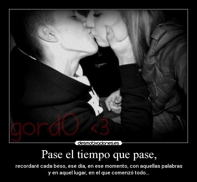 Pase el tiempo que pase, - recordaré cada beso, ese día, en ese momento, con aquellas palabras
y en aquel lugar, en el que comenzó todo...