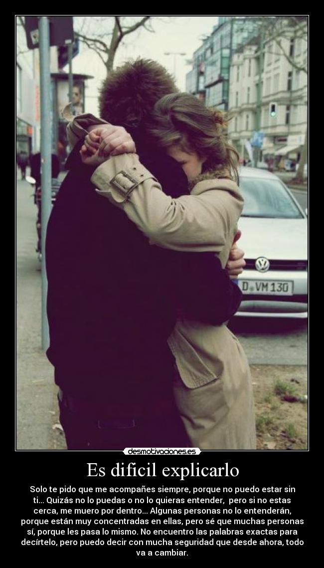 Es dificil explicarlo - Solo te pido que me acompañes siempre, porque no puedo estar sin
ti... Quizás no lo puedas o no lo quieras entender, pero si no estas
cerca, me muero por dentro... Algunas personas no lo entenderán,
porque están muy concentradas en ellas, pero sé que muchas personas
sí, porque les pasa lo mismo. No encuentro las palabras exactas para
decírtelo, pero puedo decir con mucha seguridad que desde ahora, todo
va a cambiar.