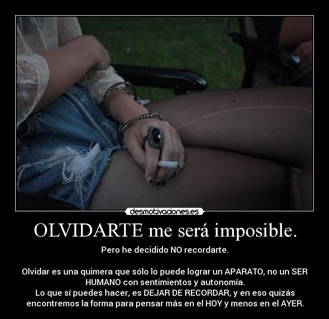 OLVIDARTE me será imposible. - Pero he decidido NO recordarte.
Olvidar es una quimera que sólo lo puede lograr un APARATO, no un SER
HUMANO con sentimientos y autonomía.
Lo que sí puedes hacer, es DEJAR DE RECORDAR, y en eso quizás
encontremos la forma para pensar más en el HOY y menos en el AYER.