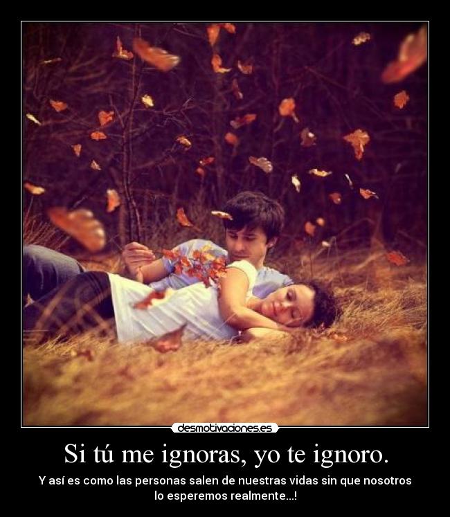 Si tú me ignoras, yo te ignoro. - Y así es como las personas salen de nuestras vidas sin que nosotros
lo esperemos realmente...!