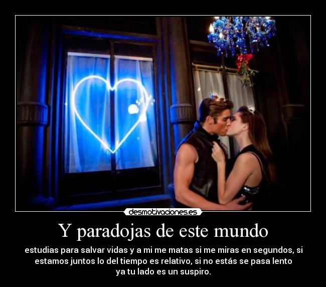 Y paradojas de este mundo - estudias para salvar vidas y a mi me matas si me miras en segundos, si
estamos juntos lo del tiempo es relativo, si no estás se pasa lento
ya tu lado es un suspiro.