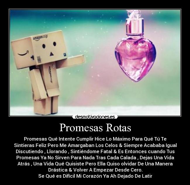 Promesas Rotas - Promesas Qué Intente Cumplir Hice Lo Máximo Para Qué Tú Te
Sintieras Feliz Pero Me Amargaban Los Celos & Siempre Acababa Igual
Discutiendo , Llorando , Sintiéndome Fatal & Es Entonces cuando Tus
Promesas Ya No Sirven Para Nada Tras Cada Calada , Dejas Una Vida
Atrás , Una Vida Qué Quisiste Pero Ella Quiso olvidar De Una Manera
Drástica & Volver A Empezar Desde Cero.
Se Qué es Difícil Mi Corazón Ya Ah Dejado De Latir