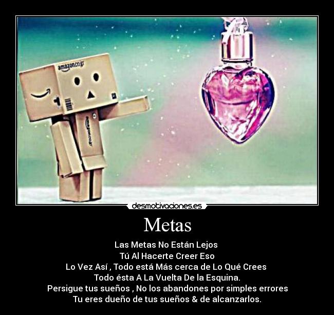Metas - Las Metas No Están Lejos
Tú Al Hacerte Creer Eso
Lo Vez Así , Todo está Más cerca de Lo Qué Crees
Todo ésta A La Vuelta De la Esquina.
Persigue tus sueños , No los abandones por simples errores
Tu eres dueño de tus sueños & de alcanzarlos.