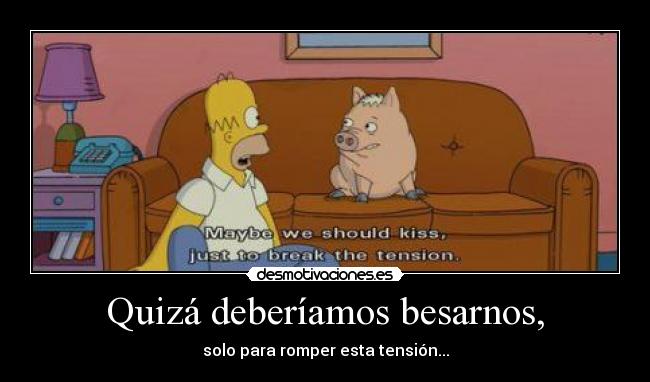 Quizá deberíamos besarnos, - solo para romper esta tensión...