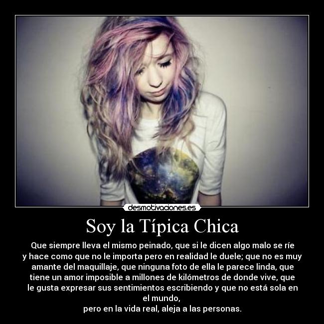 Soy la Típica Chica - Que siempre lleva el mismo peinado, que si le dicen algo malo se ríe
y hace como que no le importa pero en realidad le duele; que no es muy
amante del maquillaje, que ninguna foto de ella le parece linda, que
tiene un amor imposible a millones de kilómetros de donde vive, que
le gusta expresar sus sentimientos escribiendo y que no está sola en
el mundo,
pero en la vida real, aleja a las personas.