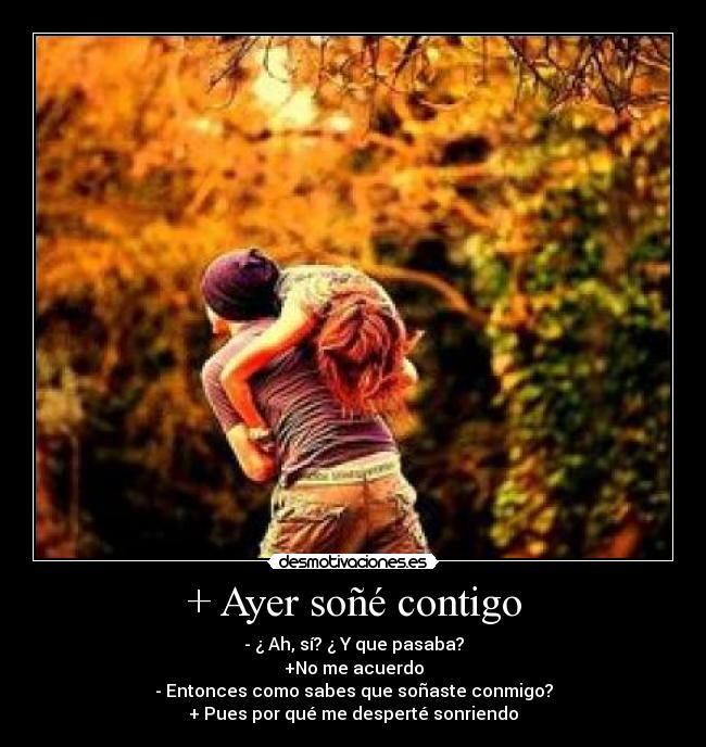 + Ayer soñé contigo - - ¿ Ah, sí? ¿ Y que pasaba?
+No me acuerdo
- Entonces como sabes que soñaste conmigo?
+ Pues por qué me desperté sonriendo