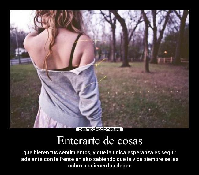 Enterarte de cosas - que hieren tus sentimientos, y que la unica esperanza es seguir
adelante con la frente en alto sabiendo que la vida siempre se las
cobra a quienes las deben