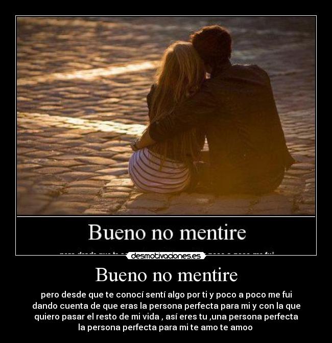 Bueno no mentire - pero desde que te conocí sentí algo por ti y poco a poco me fui
dando cuenta de que eras la persona perfecta para mi y con la que
quiero pasar el resto de mi vida , así eres tu ,una persona perfecta
la persona perfecta para mi te amo te amoo