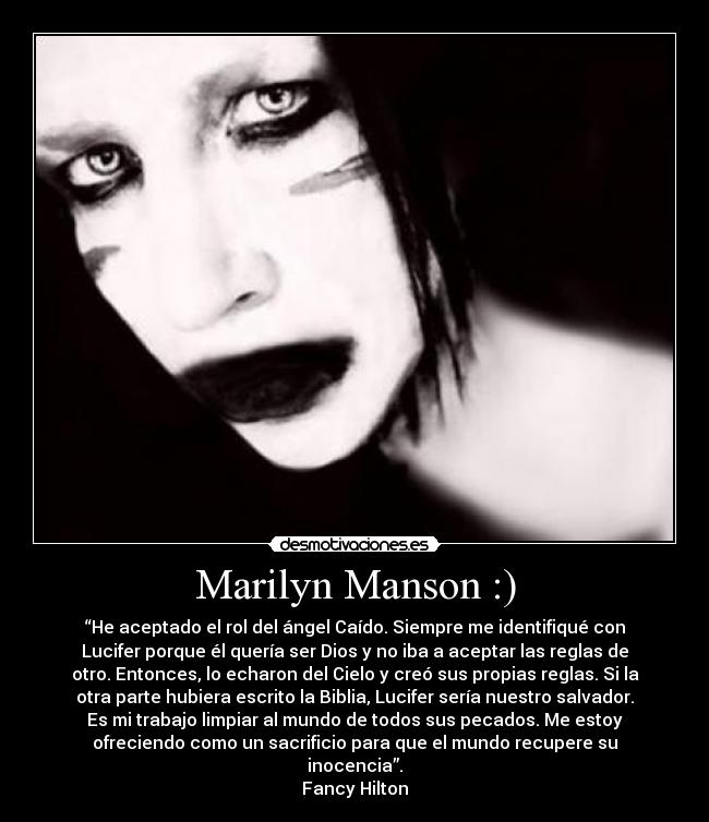 Marilyn Manson :) - “He aceptado el rol del ángel Caído. Siempre me identifiqué con
Lucifer porque él quería ser Dios y no iba a aceptar las reglas de
otro. Entonces, lo echaron del Cielo y creó sus propias reglas. Si la
otra parte hubiera escrito la Biblia, Lucifer sería nuestro salvador.
Es mi trabajo limpiar al mundo de todos sus pecados. Me estoy
ofreciendo como un sacrificio para que el mundo recupere su
inocencia”.
Fancy Hilton