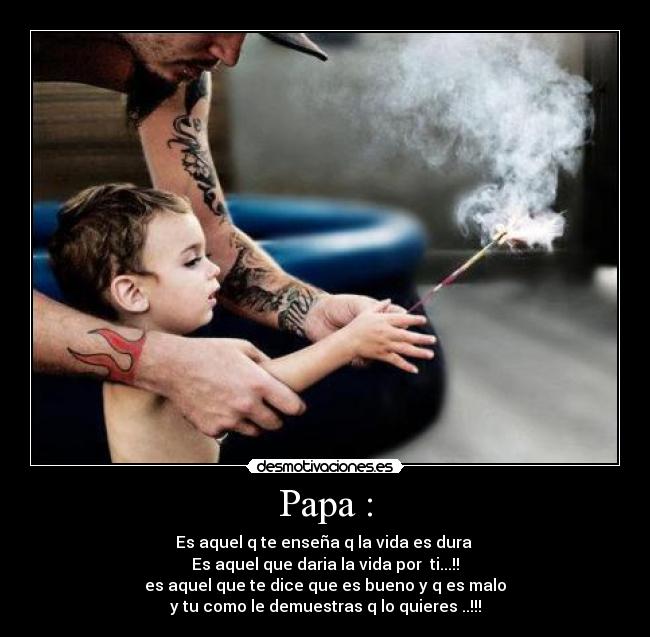 Papa : - Es aquel q te enseña q la vida es dura 
Es aquel que daria la vida por  ti...!!
es aquel que te dice que es bueno y q es malo
y tu como le demuestras q lo quieres ..!!!