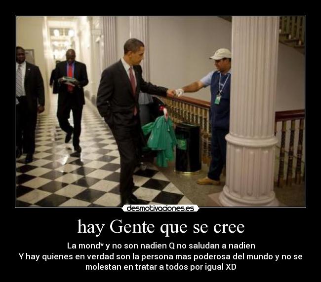 hay Gente que se cree - La mond* y no son nadien Q no saludan a nadien
Y hay quienes en verdad son la persona mas poderosa del mundo y no se
molestan en tratar a todos por igual XD