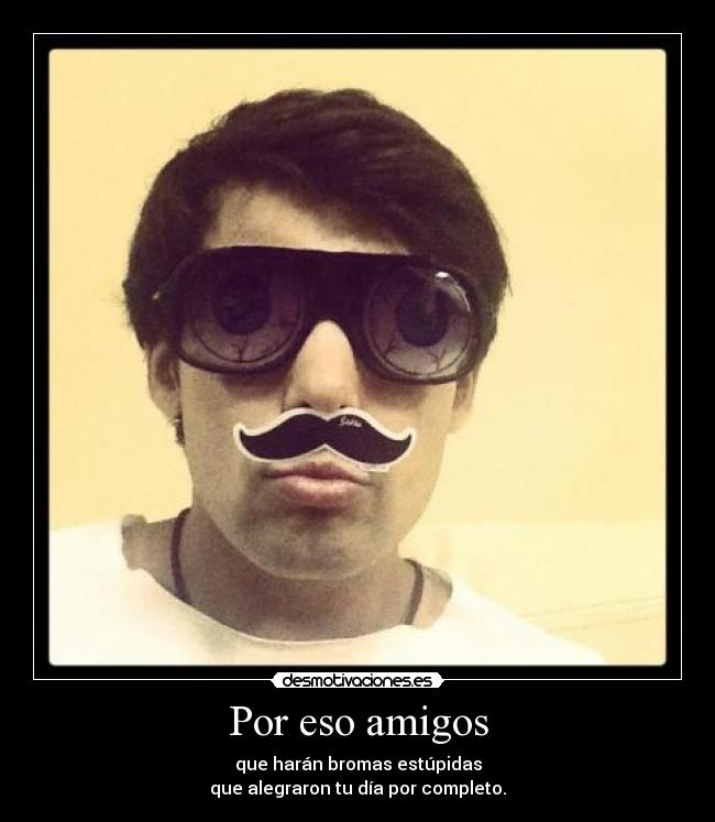 Por eso amigos - que harán bromas estúpidas
que alegraron tu día por completo.