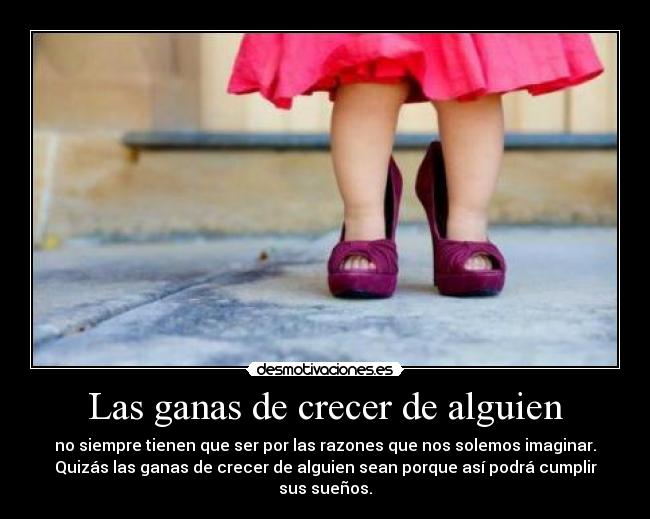 Las ganas de crecer de alguien - no siempre tienen que ser por las razones que nos solemos imaginar.
Quizás las ganas de crecer de alguien sean porque así podrá cumplir
sus sueños.