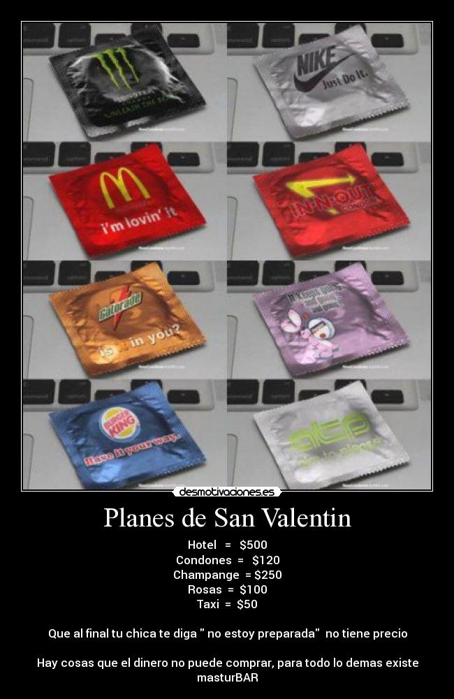 Planes de San Valentin - Hotel = $500
Condones = $120
Champange = $250
Rosas = $100
Taxi = $50
Que al final tu chica te diga no estoy preparada no tiene precio
Hay cosas que el dinero no puede comprar, para todo lo demas existe
masturBAR