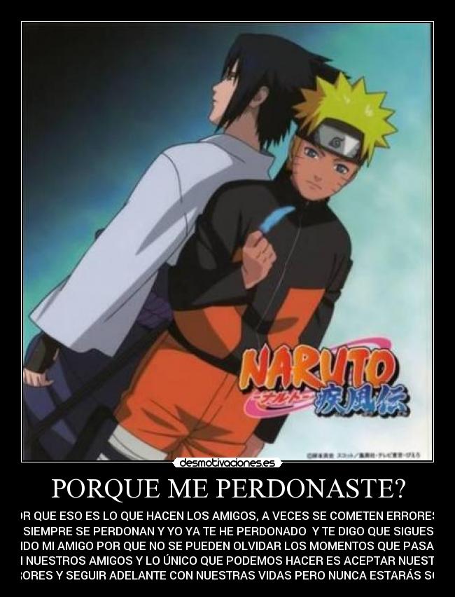 PORQUE ME PERDONASTE? - POR QUE ESO ES LO QUE HACEN LOS AMIGOS, A VECES SE COMETEN ERRORES Y
SIEMPRE SE PERDONAN Y YO YA TE HE PERDONADO Y TE DIGO QUE SIGUES
SIENDO MI AMIGO POR QUE NO SE PUEDEN OLVIDAR LOS MOMENTOS QUE PASAMOS
CON NUESTROS AMIGOS Y LO ÚNICO QUE PODEMOS HACER ES ACEPTAR NUESTROS
ERRORES Y SEGUIR ADELANTE CON NUESTRAS VIDAS PERO NUNCA ESTARÁS SOLO.