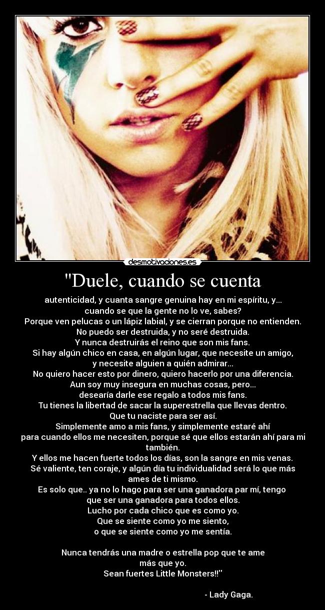 Duele, cuando se cuenta - autenticidad, y cuanta sangre genuina hay en mi espíritu, y...
cuando se que la gente no lo ve, sabes?
Porque ven pelucas o un lápiz labial, y se cierran porque no entienden.
No puedo ser destruida, y no seré destruida.
Y nunca destruirás el reino que son mis fans.
Si hay algún chico en casa, en algún lugar, que necesite un amigo,
y necesite alguien a quién admirar...
No quiero hacer esto por dinero, quiero hacerlo por una diferencia.
Aun soy muy insegura en muchas cosas, pero...
desearía darle ese regalo a todos mis fans.
Tu tienes la libertad de sacar la superestrella que llevas dentro.
Que tu naciste para ser así.
Simplemente amo a mis fans, y simplemente estaré ahí
para cuando ellos me necesiten, porque sé que ellos estarán ahí para mi
también.
Y ellos me hacen fuerte todos los días, son la sangre en mis venas.
Sé valiente, ten coraje, y algún día tu individualidad será lo que más
ames de ti mismo.
Es solo que.. ya no lo hago para ser una ganadora par mí, tengo
que ser una ganadora para todos ellos.
Lucho por cada chico que es como yo.
Que se siente como yo me siento,
o que se siente como yo me sentía.
Nunca tendrás una madre o estrella pop que te ame
más que yo.
Sean fuertes Little Monsters!!
- Lady Gaga.