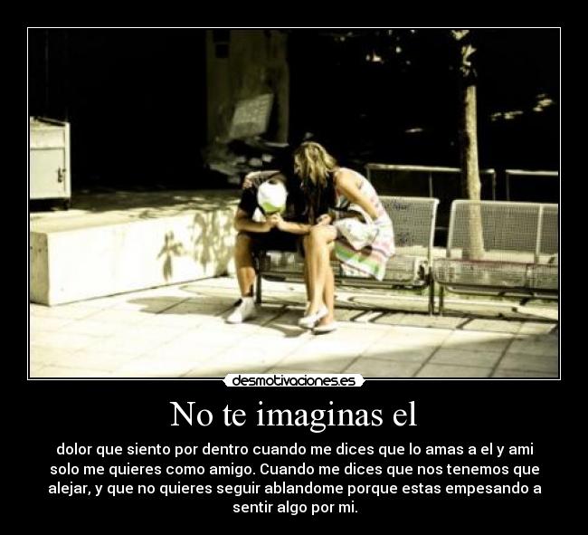 No te imaginas el - dolor que siento por dentro cuando me dices que lo amas a el y ami
solo me quieres como amigo. Cuando me dices que nos tenemos que
alejar, y que no quieres seguir ablandome porque estas empesando a
sentir algo por mi.