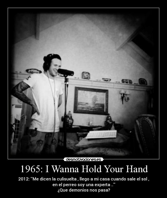 1965: I Wanna Hold Your Hand - 2012: Me dicen la culisuelta , llego a mi casa cuando sale el sol ,
en el perreo soy una experta ..
¿Que demonios nos pasa?