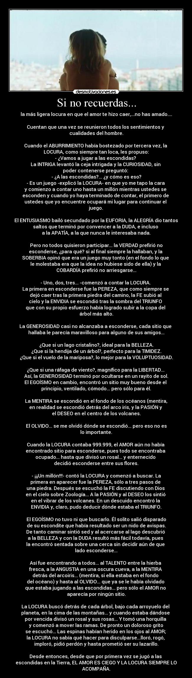 Si no recuerdas... - la más ligera locura en que el amor te hizo caer,...no has amado....
Cuentan que una vez se reunieron todos los sentimientos y
cualidades del hombre.
Cuando el ABURRIMIENTO había bostezado por tercera vez, la
LOCURA, como siempre tan loca, les propuso:
- ¿Vamos a jugar a las escondidas?
La INTRIGA levantó la ceja intrigada y la CURIOSIDAD, sin
poder contenerse preguntó:
- ¿A las escondidas?... ¿y cómo es eso?
- Es un juego -explicó la LOCURA- en que yo me tapo la cara
y comienzo a contar uno hasta un millón mientras ustedes se
esconden y cuando yo haya terminado de contar, el primero de
ustedes que yo encuentre ocupará mi lugar para continuar el
juego.
El ENTUSIASMO bailó secundado por la EUFORIA, la ALEGRÍA dio tantos
saltos que terminó por convencer a la DUDA, e incluso
a la APATÍA, a la que nunca le interesaba nada.
Pero no todos quisieron participar... la VERDAD prefirió no
esconderse, ¿para qué? si al final siempre la hallaban, y la
SOBERBIA opinó que era un juego muy tonto (en el fondo lo que
le molestaba era que la idea no hubiese sido de ella) y la
COBARDÍA prefirió no arriesgarse...
- Uno, dos, tres... -comenzó a contar la LOCURA.
La primera en esconderse fue la PEREZA, que como siempre se
dejó caer tras la primera piedra del camino, la FE subió al
cielo y la ENVIDIA se escondió tras la sombra del TRIUNFO
que con su propio esfuerzo había logrado subir a la copa del
árbol más alto.
La GENEROSIDAD casi no alcanzaba a esconderse, cada sitio que
hallaba le parecía maravilloso para alguno de sus amigos...
¿Que si un lago cristalino?, ideal para la BELLEZA.
¿Que si la hendija de un árbol?, perfecto para la TIMIDEZ.
¿Que si el vuelo de la mariposa?, lo mejor para la VOLUPTUOSIDAD.
¿Que si una ráfaga de viento?, magnífico para la LIBERTAD...
Así, la GENEROSIDAD terminó por ocultarse en un rayito de sol.
El EGOÍSMO en cambio, encontró un sitio muy bueno desde el
principio, ventilado, cómodo... pero sólo para él.
La MENTIRA se escondió en el fondo de los océanos (mentira,
en realidad se escondió detrás del arco iris, y la PASIÓN y
el DESEO en el centro de los volcanes.
El OLVIDO... se me olvidó dónde se escondió... pero eso no es
lo importante.
Cuando la LOCURA contaba 999.999, el AMOR aún no había
encontrado sitio para esconderse, pues todo se encontraba
ocupado... hasta que divisó un rosal... y enternecido
decidió esconderse entre sus flores.
- ¡¡¡Un millón!!!- contó la LOCURA y comenzó a buscar. La
primera en aparecer fue la PEREZA, sólo a tres pasos de
una piedra. Después se escuchó la FE discutiendo con Dios
en el cielo sobre Zoología... A la PASIÓN y al DESEO los sintió
en el vibrar de los volcanes. En un descuido encontró la
ENVIDIA y, claro, pudo deducir dónde estaba el TRIUNFO.
El EGOÍSMO no tuvo ni que buscarlo. Él solito salió disparado
de su escondite que había resultado ser un nido de avispas.
De tanto caminar sintió sed y al acercarse al lago descubrió
a la BELLEZA y con la DUDA resultó más fácil todavía, pues
la encontró sentada sobre una cerca sin decidir aún de que
lado esconderse...
Así fue encontrando a todos... al TALENTO entre la hierba
fresca, a la ANGUSTIA en una oscura cueva, a la MENTIRA
detrás del arcoiris... (mentira, si ella estaba en el fondo
del océano) y hasta al OLVIDO... que ya se le había olvidado
que estaba jugando a las escondidas... pero sólo el AMOR no
aparecía por ningún sitio.
La LOCURA buscó detrás de cada árbol, bajo cada arroyuelo del
planeta, en la cima de las montañas... y cuando estaba dándose
por vencida divisó un rosal y sus rosas... Y tomó una horquilla
y comenzó a mover las ramas. De pronto un doloroso grito
se escuchó... Las espinas habían herido en los ojos al AMOR;
la LOCURA no sabía qué hacer para disculparse...lloró, rogó,
imploró, pidió perdón y hasta prometió ser su lazarillo.
Desde entonces, desde que por primera vez se jugó a las
escondidas en la Tierra, EL AMOR ES CIEGO Y LA LOCURA SIEMPRE LO
ACOMPAÑA.