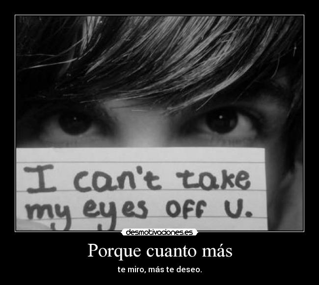 Porque cuanto más - te miro, más te deseo.