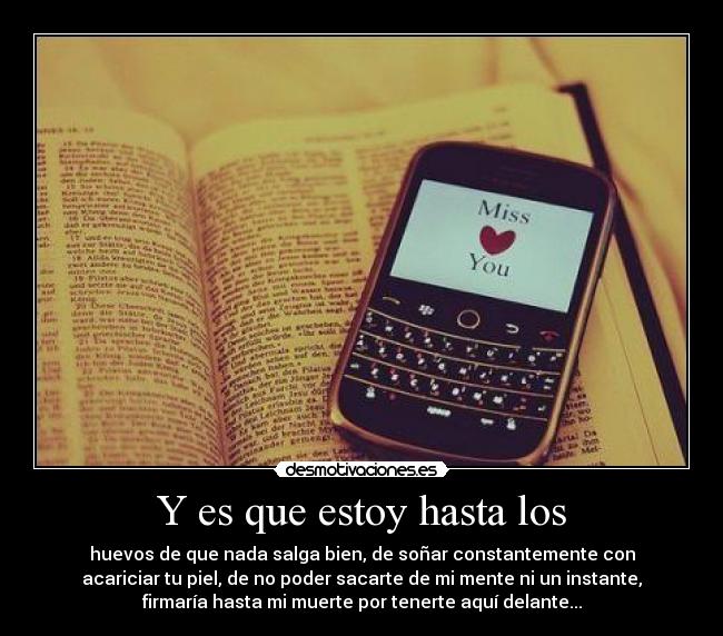 Y es que estoy hasta los - huevos de que nada salga bien, de soñar constantemente con
acariciar tu piel, de no poder sacarte de mi mente ni un instante,
firmaría hasta mi muerte por tenerte aquí delante...