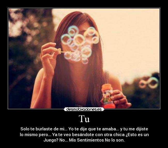 Tu - Solo te burlaste de mi... Yo te dije que te amaba... y tu me dijiste
lo mismo pero... Ya te veo besándote con otra chica ¿Esto es un
Juego? No... Mis Sentimientos No lo son.