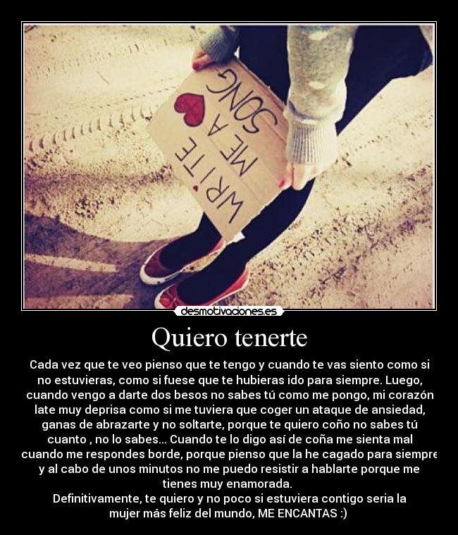 Quiero tenerte - Cada vez que te veo pienso que te tengo y cuando te vas siento como si
no estuvieras, como si fuese que te hubieras ido para siempre. Luego,
cuando vengo a darte dos besos no sabes tú como me pongo, mi corazón
late muy deprisa como si me tuviera que coger un ataque de ansiedad,
ganas de abrazarte y no soltarte, porque te quiero coño no sabes tú
cuanto , no lo sabes... Cuando te lo digo así de coña me sienta mal
cuando me respondes borde, porque pienso que la he cagado para siempre
y al cabo de unos minutos no me puedo resistir a hablarte porque me
tienes muy enamorada. 
Definitivamente, te quiero y no poco si estuviera contigo seria la
mujer más feliz del mundo, ME ENCANTAS :) ♥