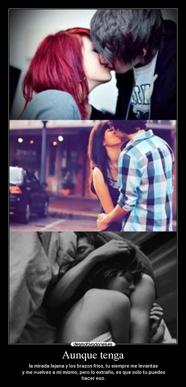 Aunque tenga - la mirada lejana y los brazos fríos, tu siempre me levantas
 y me vuelves a mi mismo, pero lo extraño, es que solo tu puedes hacer eso.